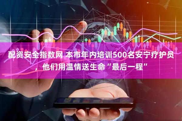 配资安全指数网 本市年内培训500名安宁疗护员，他们用温情送生命“最后一程”