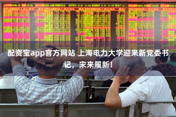 配资宝app官方网站 上海电力大学迎来新党委书记，宋来履新！