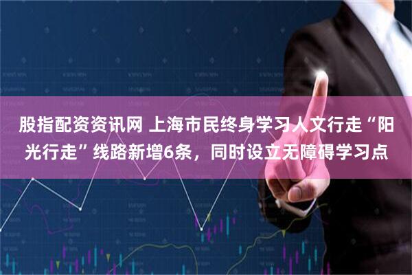 股指配资资讯网 上海市民终身学习人文行走“阳光行走”线路新增6条，同时设立无障碍学习点