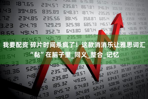 我要配资 碎片时间杀疯了！这款消消乐让雅思词汇“黏”在脑子里_同义_整合_记忆