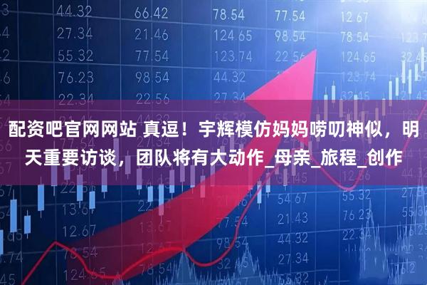 配资吧官网网站 真逗！宇辉模仿妈妈唠叨神似，明天重要访谈，团队将有大动作_母亲_旅程_创作