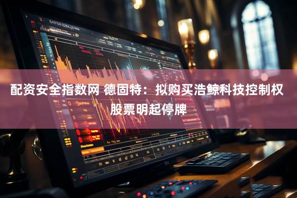 配资安全指数网 德固特：拟购买浩鲸科技控制权 股票明起停牌