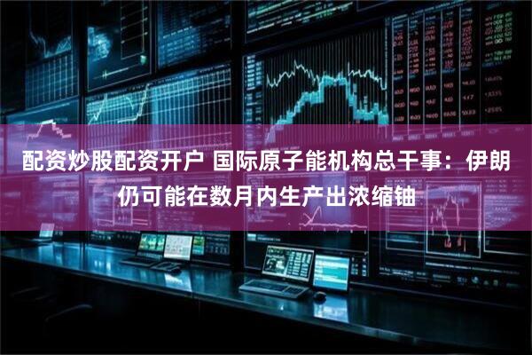 配资炒股配资开户 国际原子能机构总干事：伊朗仍可能在数月内生产出浓缩铀