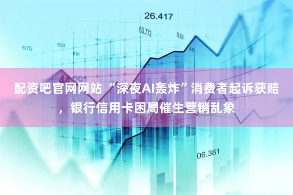 配资吧官网网站 “深夜AI轰炸”消费者起诉获赔，银行信用卡困局催生营销乱象