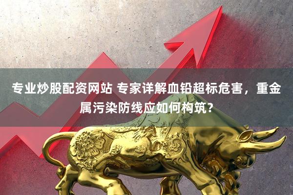 专业炒股配资网站 专家详解血铅超标危害，重金属污染防线应如何构筑？