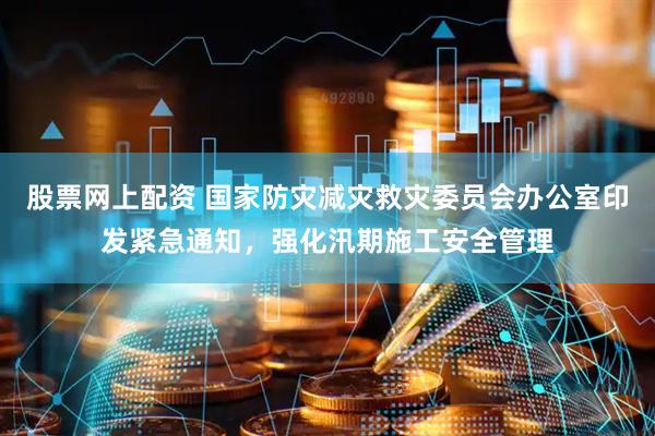 股票网上配资 国家防灾减灾救灾委员会办公室印发紧急通知，强化汛期施工安全管理