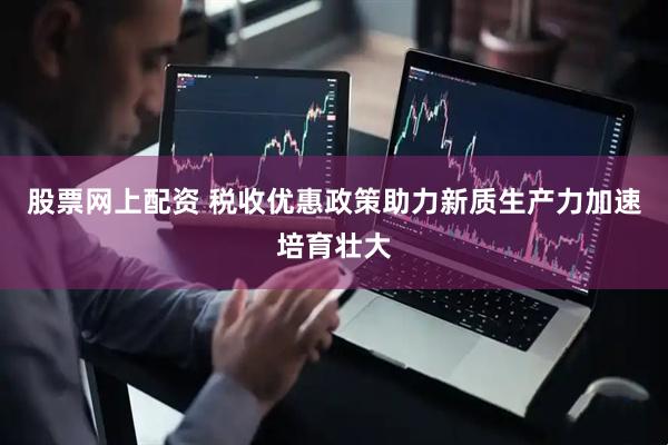 股票网上配资 税收优惠政策助力新质生产力加速培育壮大