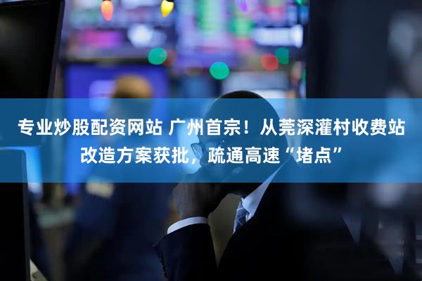 专业炒股配资网站 广州首宗！从莞深灌村收费站改造方案获批，疏通高速“堵点”