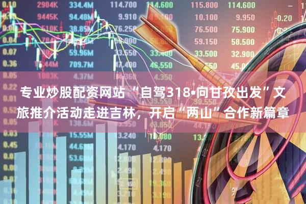 专业炒股配资网站 “自驾318•向甘孜出发”文旅推介活动走进吉林，开启“两山”合作新篇章