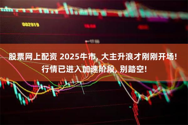 股票网上配资 2025牛市, 大主升浪才刚刚开场! 行情已进入加速阶段, 别踏空!