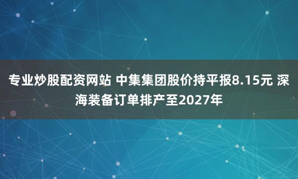 专业炒股配资网站 中集集团股价持平报8.15元 深海装备订单排产至2027年