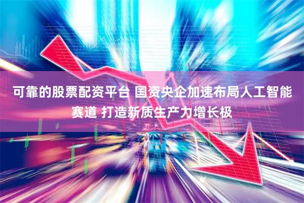 可靠的股票配资平台 国资央企加速布局人工智能赛道 打造新质生产力增长极
