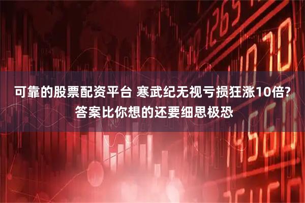 可靠的股票配资平台 寒武纪无视亏损狂涨10倍? 答案比你想的还要细思极恐