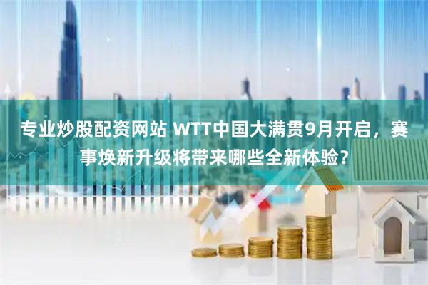 专业炒股配资网站 WTT中国大满贯9月开启，赛事焕新升级将带来哪些全新体验？
