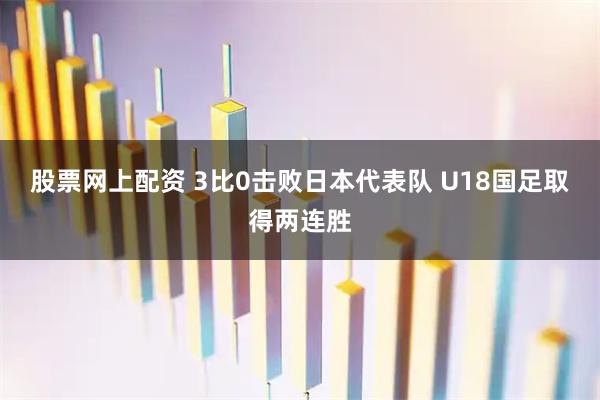 股票网上配资 3比0击败日本代表队 U18国足取得两连胜
