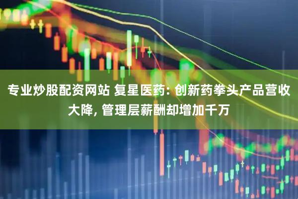 专业炒股配资网站 复星医药: 创新药拳头产品营收大降, 管理层薪酬却增加千万