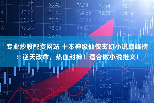专业炒股配资网站 十本神级仙侠玄幻小说巅峰榜：逆天改命，热血封神！适合做小说推文！