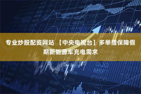 专业炒股配资网站 【中央电视台】多举措保障假期新能源车充电需求